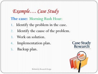 Example…. Case Study
The case: Morning Rush Hour:
1. Identify the problem in the case.
2. Identify the cause of the problem.
3. Work on solution.
4. Implementation plan.
5. Backup plan.
Methods & Research Design
 