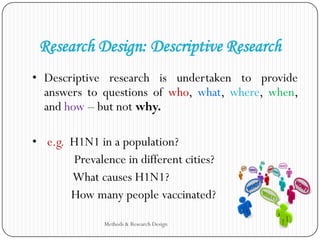 Research Design: Descriptive Research
• Descriptive research is undertaken to provide
answers to questions of who, what, where, when,
and how – but not why.
• e.g. H1N1 in a population?
Prevalence in different cities?
What causes H1N1?
How many people vaccinated?
Methods & Research Design
 