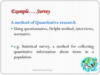 Example…. Survey
A method of Quantitative research
 Using questionnaires, Delphi method, interviews,
normative.
 e.g. Statistical survey, a method for collecting
quantitative information about items in a
population.
Methods & Research Design
 
