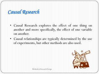 Causal Research
• Causal Research explores the effect of one thing on
another and more specifically, the effect of one variable
on another.
• Causal relationships are typically determined by the use
of experiments, but other methods are also used.
Methods & Research Design
 