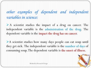 Methods & Research Design
other examples of dependent and independent
variables in science:
A scientist studies the impact of a drug on cancer. The
independent variable is the administration of the drug. The
dependent variable is the impact the drug has on cancer.
A scientist studies how many days people can eat soup until
they get sick. The independent variable is the number of days of
consuming soup.The dependent variable is the onset of illness.
 