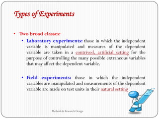 Types of Experiments
• Two broad classes:
• Laboratory experiments: those in which the independent
variable is manipulated and measures of the dependent
variable are taken in a contrived, artificial setting for the
purpose of controlling the many possible extraneous variables
that may affect the dependent variable.
• Field experiments: those in which the independent
variables are manipulated and measurements of the dependent
variable are made on test units in their natural setting
Methods & Research Design
 