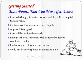 Getting Started
Main Points That You Must Get Across
Research design, if carried out successfully, will accomplish
Specific Aims.
Methods are feasible and well developed.
Approach is original.
Data will be analyzed correctly.
Enough subjects/specimens will be tested to lead to
conclusive results.
Limitations are of minor concern only.
Study can be accomplished in requested time.
Methods & Research Design
 