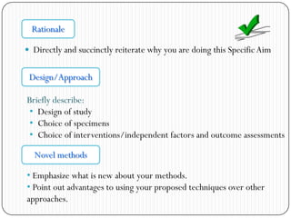  Directly and succinctly reiterate why you are doing this SpecificAim
Rationale
Design/Approach
Briefly describe:
• Design of study
• Choice of specimens
• Choice of interventions/independent factors and outcome assessments
Novel methods
• Emphasize what is new about your methods.
• Point out advantages to using your proposed techniques over other
approaches.
 