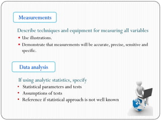 Describe techniques and equipment for measuring all variables
 Use illustrations.
 Demonstrate that measurements will be accurate, precise, sensitive and
specific.
Measurements
Data analysis
If using analytic statistics, specify
• Statistical parameters and tests
• Assumptions of tests
• Reference if statistical approach is not well known
 