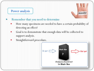  Remember that you need to determine
 How many specimens are needed to have a certain probability of
detecting an effect?
 Goal is to demonstrate that enough data will be collected to
support analysis.
 Straightforward procedure.
Power analysis
 