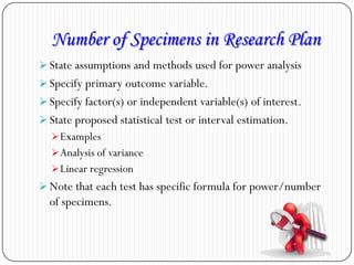Number of Specimens in Research Plan
 State assumptions and methods used for power analysis
 Specify primary outcome variable.
 Specify factor(s) or independent variable(s) of interest.
 State proposed statistical test or interval estimation.
Examples
Analysis of variance
Linear regression
 Note that each test has specific formula for power/number
of specimens.
 