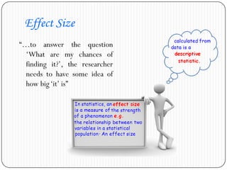 Effect Size
“…to answer the question
‘What are my chances of
finding it?’, the researcher
needs to have some idea of
how big‘it’ is”
 