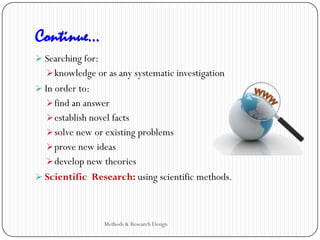 Continue…
 Searching for:
knowledge or as any systematic investigation
 In order to:
find an answer
establish novel facts
solve new or existing problems
prove new ideas
develop new theories
 Scientific Research: using scientific methods.
Methods & Research Design
 