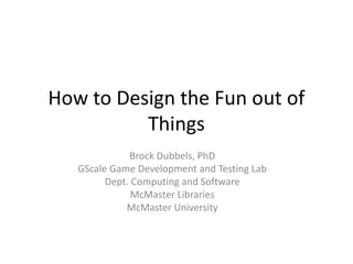 How to Design the Fun out of
Things
Brock Dubbels, PhD
GScale Game Development and Testing Lab
Dept. Computing and Software
McMaster Libraries
McMaster University
 