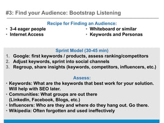 #3: Find your Audience: Bootstrap Listening
                   Recipe for Finding an Audience:
• 3-4 eager people                   • Whiteboard or similar
• Internet Access                    • Keywords and Personas


                      Sprint Model (30-45 min)
1. Google: first keywords / products, assess ranking/competitors
2. Adjust keywords, sprint into social channels
3. Regroup, share insights (keywords, competitors, influencers, etc.)

                                 Assess:
•   Keywords: What are the keywords that best work for your solution.
    Will help with SEO later.
•   Communities: What groups are out there
    (LinkedIn, Facebook, Blogs, etc.)
•   Influencers: Who are they and where do they hang out. Go there.
•   Wikipedia: Often forgotten and used ineffectively
 