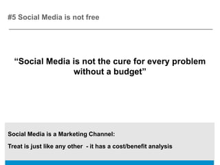 #5 Social Media is not free




  “Social Media is not the cure for every problem
                without a budget”




Social Media is a Marketing Channel:
Treat is just like any other - it has a cost/benefit analysis
 