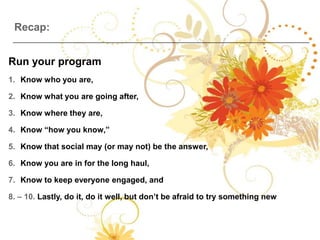 Recap:


Run your program
1. Know who you are,

2. Know what you are going after,

3. Know where they are,

4. Know “how you know,”

5. Know that social may (or may not) be the answer,

6. Know you are in for the long haul,

7. Know to keep everyone engaged, and

8. – 10. Lastly, do it, do it well, but don’t be afraid to try something new
 