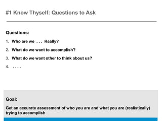 #1 Know Thyself: Questions to Ask


Questions:
1. Who are we . . . Really?

2. What do we want to accomplish?

3. What do we want other to think about us?

4. . . . .




Goal:
Get an accurate assessment of who you are and what you are (realistically)
trying to accomplish
 