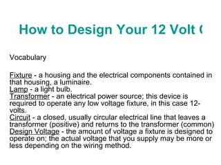 How to Design Your 12 Volt Outdoor Lighting System Vocabulary  Fixture  - a housing and the electrical components contained in that housing, a luminaire. Lamp  - a light bulb. Transformer  - an electrical power source; this device is required to operate any low voltage fixture, in this case 12-volts. Circuit  - a closed, usually circular electrical line that leaves a transformer (positive) and returns to the transformer (common) Design Voltage  - the amount of voltage a fixture is designed to operate on; the actual voltage that you supply may be more or less depending on the wiring method. 