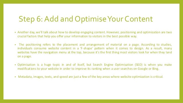 Step 6: Add and OptimiseYour Content
• Another day, we'll talk about how to develop engaging content. However, positioning and optimization are two
crucial factors that help you offer your information to visitors in the best possible way.
• The positioning refers to the placement and arrangement of material on a page. According to studies,
individuals consume website content in a 'F-shape' pattern when it comes to design. As a result, many
websites have the navigation menu at the top, because it's the first thing most visitors look for when they land
on a page.
• Optimisation is a huge topic in and of itself, but Search Engine Optimisation (SEO) is when you make
modifications to your website in order to improve its ranking when a user searches on Google or Bing.
• Metadata, images, texts, and speed are just a few of the key areas where website optimization is critical.
 