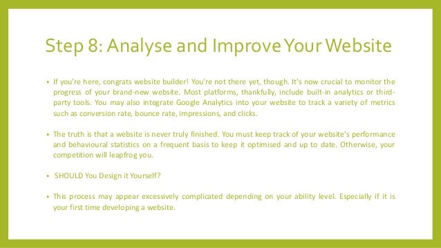 Step 8: Analyse and ImproveYourWebsite
• If you’re here, congrats website builder! You're not there yet, though. It's now crucial to monitor the
progress of your brand-new website. Most platforms, thankfully, include built-in analytics or third-
party tools. You may also integrate Google Analytics into your website to track a variety of metrics
such as conversion rate, bounce rate, impressions, and clicks.
• The truth is that a website is never truly finished. You must keep track of your website's performance
and behavioural statistics on a frequent basis to keep it optimised and up to date. Otherwise, your
competition will leapfrog you.
• SHOULD You Design it Yourself?
• This process may appear excessively complicated depending on your ability level. Especially if it is
your first time developing a website.
 