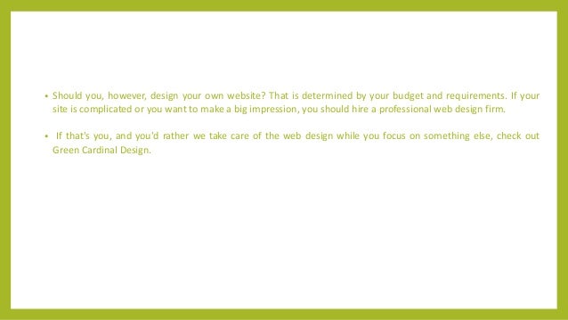 • Should you, however, design your own website? That is determined by your budget and requirements. If your
site is complicated or you want to make a big impression, you should hire a professional web design firm.
• If that's you, and you'd rather we take care of the web design while you focus on something else, check out
Green Cardinal Design.
 