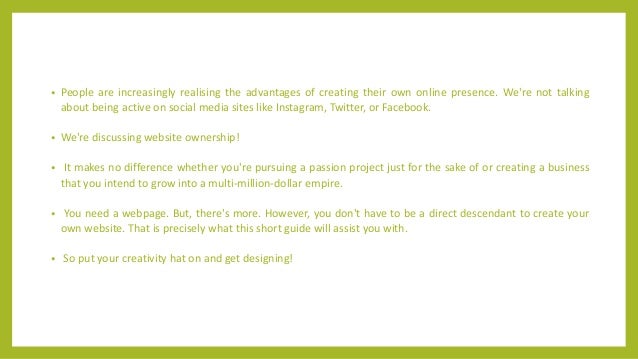• People are increasingly realising the advantages of creating their own online presence. We're not talking
about being active on social media sites like Instagram, Twitter, or Facebook.
• We're discussing website ownership!
• It makes no difference whether you're pursuing a passion project just for the sake of or creating a business
that you intend to grow into a multi-million-dollar empire.
• You need a webpage. But, there's more. However, you don't have to be a direct descendant to create your
own website. That is precisely what this short guide will assist you with.
• So put your creativity hat on and get designing!
 