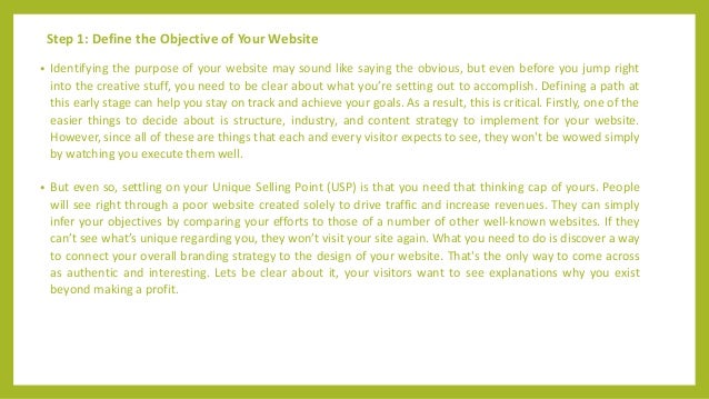 Step 1: Define the Objective of Your Website
• Identifying the purpose of your website may sound like saying the obvious, but even before you jump right
into the creative stuff, you need to be clear about what you’re setting out to accomplish. Defining a path at
this early stage can help you stay on track and achieve your goals. As a result, this is critical. Firstly, one of the
easier things to decide about is structure, industry, and content strategy to implement for your website.
However, since all of these are things that each and every visitor expects to see, they won't be wowed simply
by watching you execute them well.
• But even so, settling on your Unique Selling Point (USP) is that you need that thinking cap of yours. People
will see right through a poor website created solely to drive traffic and increase revenues. They can simply
infer your objectives by comparing your efforts to those of a number of other well-known websites. If they
can’t see what’s unique regarding you, they won’t visit your site again. What you need to do is discover a way
to connect your overall branding strategy to the design of your website. That's the only way to come across
as authentic and interesting. Lets be clear about it, your visitors want to see explanations why you exist
beyond making a profit.
 