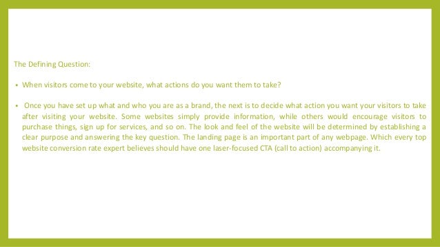 The Defining Question:
• When visitors come to your website, what actions do you want them to take?
• Once you have set up what and who you are as a brand, the next is to decide what action you want your visitors to take
after visiting your website. Some websites simply provide information, while others would encourage visitors to
purchase things, sign up for services, and so on. The look and feel of the website will be determined by establishing a
clear purpose and answering the key question. The landing page is an important part of any webpage. Which every top
website conversion rate expert believes should have one laser-focused CTA (call to action) accompanying it.
 