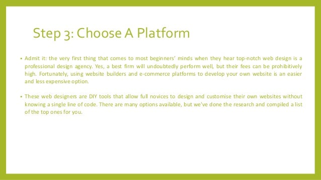 Step 3: Choose A Platform
• Admit it: the very first thing that comes to most beginners’ minds when they hear top-notch web design is a
professional design agency. Yes, a best firm will undoubtedly perform well, but their fees can be prohibitively
high. Fortunately, using website builders and e-commerce platforms to develop your own website is an easier
and less expensive option.
• These web designers are DIY tools that allow full novices to design and customise their own websites without
knowing a single line of code. There are many options available, but we've done the research and compiled a list
of the top ones for you.
 