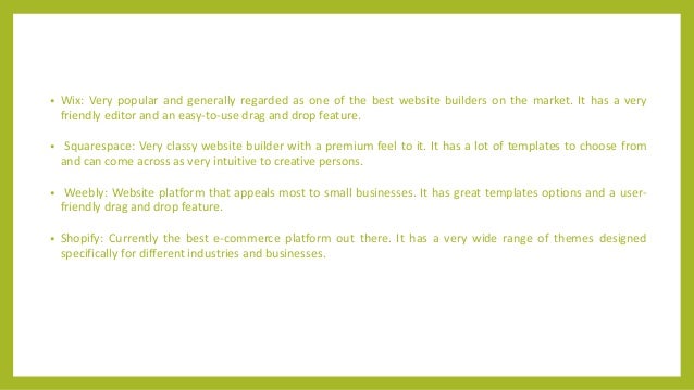 • Wix: Very popular and generally regarded as one of the best website builders on the market. It has a very
friendly editor and an easy-to-use drag and drop feature.
• Squarespace: Very classy website builder with a premium feel to it. It has a lot of templates to choose from
and can come across as very intuitive to creative persons.
• Weebly: Website platform that appeals most to small businesses. It has great templates options and a user-
friendly drag and drop feature.
• Shopify: Currently the best e-commerce platform out there. It has a very wide range of themes designed
specifically for different industries and businesses.
 