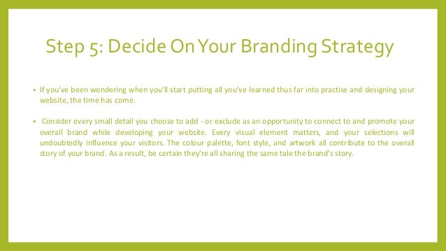 Step 5: Decide OnYour Branding Strategy
• If you've been wondering when you'll start putting all you've learned thus far into practise and designing your
website, the time has come.
• Consider every small detail you choose to add - or exclude as an opportunity to connect to and promote your
overall brand while developing your website. Every visual element matters, and your selections will
undoubtedly influence your visitors. The colour palette, font style, and artwork all contribute to the overall
story of your brand. As a result, be certain they're all sharing the same tale the brand's story.
 
