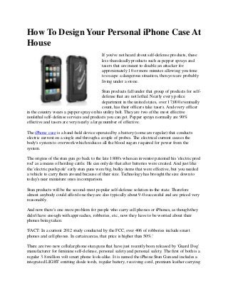 How To Design Your Personal iPhone Case At
House
If you've not heard about self-defense products, these
less than deadly products such as pepper sprays and
tasers that are meant to disable an attacker for
approximately 10 or more minutes allowing you time
to escape a dangerous situation, then you are probably
living under a stone.
Stun products fall under that group of products for self-
defense that are not lethal. Nearly every police
department in the united states, over 17,000 eventually
count, has their officers take tasers. And every officer
in the country wears a pepper spray on his utility belt. They are two of the most effective
nonlethal self-defense services and products you can get. Pepper sprays normally are 90%
effective and tasers are very nearly a large number of effective.
The iPhone case is a hand-held device operated by a battery (some are regular) that conducts
electric current on a single end through a couple of probes. The electrical current causes the
body's system to overwork which reduces all the blood sugars required for power from the
system.
The origins of the stun gun go back to the late 1800's when an inventor patented his 'electric prod
rod' as a means of herding cattle. He can only do that after batteries were created. And just like
the 'electric push pole' early stun guns were big, bulky items that were effective, but you needed
a vehicle to carry them around because of their size. Technology has brought the size down to
today's near miniature ones in comparison.
Stun products will be the second-most popular self-defense solution in-the state. Therefore
almost anybody could afford one they are also typically about 9-0 successful and are priced very
reasonably.
And now there's one more problem for people who carry cell phones or iPhones, as though they
didn't have enough with approaches, robberies, etc., now they have to be worried about their
phones being taken.
'FACT: In a current 2012 study conducted by the FCC, over 406 of robberies include smart
phones and cell phones. In certain areas, that price is higher than 50%.'
There are two new cellular phone stun guns that have just recently been released by 'Guard Dog'
manufacturer for feminine self-defense, personal safety and personal safety. The first of both is a
regular 3.8 million volt smart phone look-alike. It is named the iPhone Stun Gun and includes a
integrated LIGHT emitting diode torch, regular battery, receiving cord, premium leather carrying
 