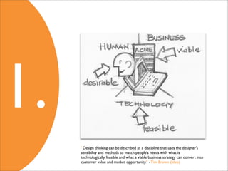 1.
     “Design thinking can be described as a discipline that uses the designer’s
     sensibility and methods to match people’s needs with what is
     technologically feasible and what a viable business strategy can convert into
     customer value and market opportunity.” - Tim Brown (Ideo)
 