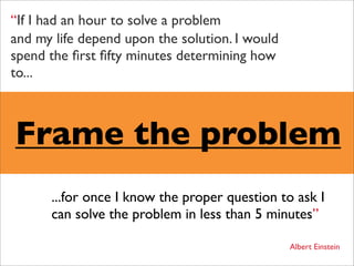 “If I had an hour to solve a problem
and my life depend upon the solution. I would
spend the ﬁrst ﬁfty minutes determining how
to...



Frame the problem
      ...for once I know the proper question to ask I
      can solve the problem in less than 5 minutes”

                                                Albert Einstein
 