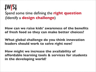 Spend some time deﬁning the right question
(Identify a design challenge)

How can we raise kids' awareness of the beneﬁts
of fresh food so they can make better choices?

What global challenge do you think innovation
leaders should work to solve right now?

How might we increase the availability of
affordable learning tools & services for students
in the developing world?
 
