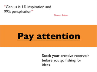 “Genius is 1% inspiration and
99% perspiration”
                                Thomas Edison




        Pay attention
                       Stock your creative reservoir
                       before you go ﬁshing for
                       ideas
 