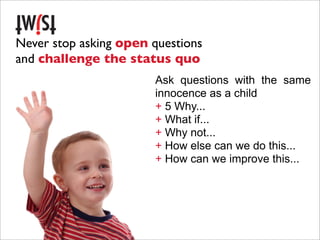 Never stop asking open questions
and challenge the status quo
                       Ask questions with the same
                       innocence as a child
                       + 5 Why...
                       + What if...
                       + Why not...
                       + How else can we do this...
                       + How can we improve this...
 