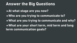 •At what stage are you now?
•Who are you trying to communicate to?
•What are you trying to communicate and why?
•What are your short term, mid term and long
term communication goals?
Answer the Big Questions
 