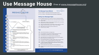 Use Message House
6
12
5
11
1
7
2
3
8
4
9
10
[Click here to insert a title
for your message house]
Please try to infuse your communications with these messages
as appropriate. You don’t have to use them verbatim.
For internal use.
“Stay inside the house and
Big picture:
Utility:
Critics:
Action:
This message conveys why this initiative matters in the larger scheme of things.
This message conveys the more immediate usefulness of the project.
This message pre-empts negative perceptions.
This message tells the audience what to do.
[Click here to insert your “big picture” message. It says why
your project matters in the larger scheme. Ideally it induces
goose bumps.]
[Click here to insert your utility message. It answers the
question “what’s in it for me?”, speaking to your audience’s
self interest.]
[Click here to insert your critics message, anticipating your
most likely criticism and blunting it with a positive statement.]
[Click here to enter the message telling your audience what
to do.]
at www.messagehouse.org.
The Message House Method
Put all your messages on a page inside what looks like the shape of a house.
Now tell your colleagues to “stay inside the house and bring our message home.”
Getting Your Messages Right
Your core messages always derive from answers to the same four fundamental questions:
“What’s the “big picture?” Speaks to the vision; why the project matters in the greater
scheme of things.
“What’s the value or utility?” Gets across what’s immediately useful to your audience.
What solution are you offering to what problem?
“What is the most likely criticism?” Find the answer, but then convert it into a positive
message to that will pre-empt the criticism. That’s your “critics message.”
Lastly, make sure you say what you want your audience to do.
Call that the “Action” message.
Tips:
Choose a title that describes your message house.
You can change this to: “Stay inside the message house and you’ll be safe.”
Not appropriate if the message house is for media professionals.
You can optionally remove or change the grayed-out explanatory texts.
It often makes sense to use the grayed-out text area above the critics message to
state the criticisms that you are trying to pre-empt.
You can modify these headers. For instance, instead of “utility” you can say “What’s
in it for them?” or “Value.” Or instead of “Big picture” you can say “Vision.”
For a better look, you can highlight all text with “CTRL+A”, and then use “CTRL+[“
or “CTRL+]” to decrease or increase all fonts proportionately, so that their sizes are
This short phrase below the title explains how to use the message house.
Message houses are most often for internal use only. Read the FAQ to learn about
exceptions.
1
2
3
4
5
6
7
8
9
10
11
12
For more, check out the FAQ at www.messagehouse.org
(free at www.messagehouse.org)
 