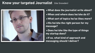 •What does the journalist write about?
•When and where does he/she do it?
•What sort of topics he/se likes more?
•His he/she the right person for my
message?
•Does he/she like the type of things
my startup does?
•If so, what kind of approach and
messaging should I deliver?
Know your targeted Journalist (like Snowden)
 