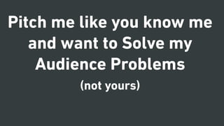 Pitch me like you know me
and want to Solve my
Audience Problems
(not yours)
 
