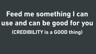 Feed me something I can
use and can be good for you
(CREDIBILITY is a GOOD thing)
 