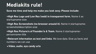 Mediakits rule!
Save me time and help me make you look sexy. Please include:
•High Res Logo and Low Res (web) in transparent form. Name it as
startupname-size
•High Res Screenshots (no browser around it). Name it startupname-
screenshotdescription-size
•High Res Picture/s of Founder/s & Team. Name it startupname-
personname-title
•Relevant information as text and links. We love data. Give us facts and
numbers we can use
•Video, audio, eye candy urls
 