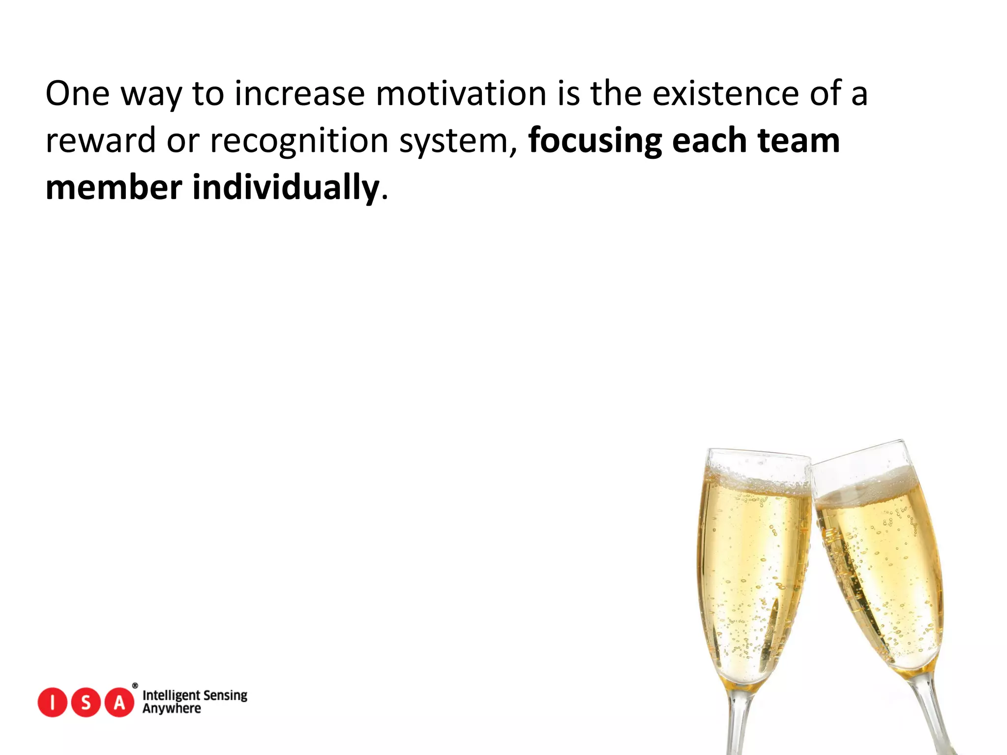 107
One way to increase motivation is the existence of a
reward or recognition system, focusing each team
member individually.
 
