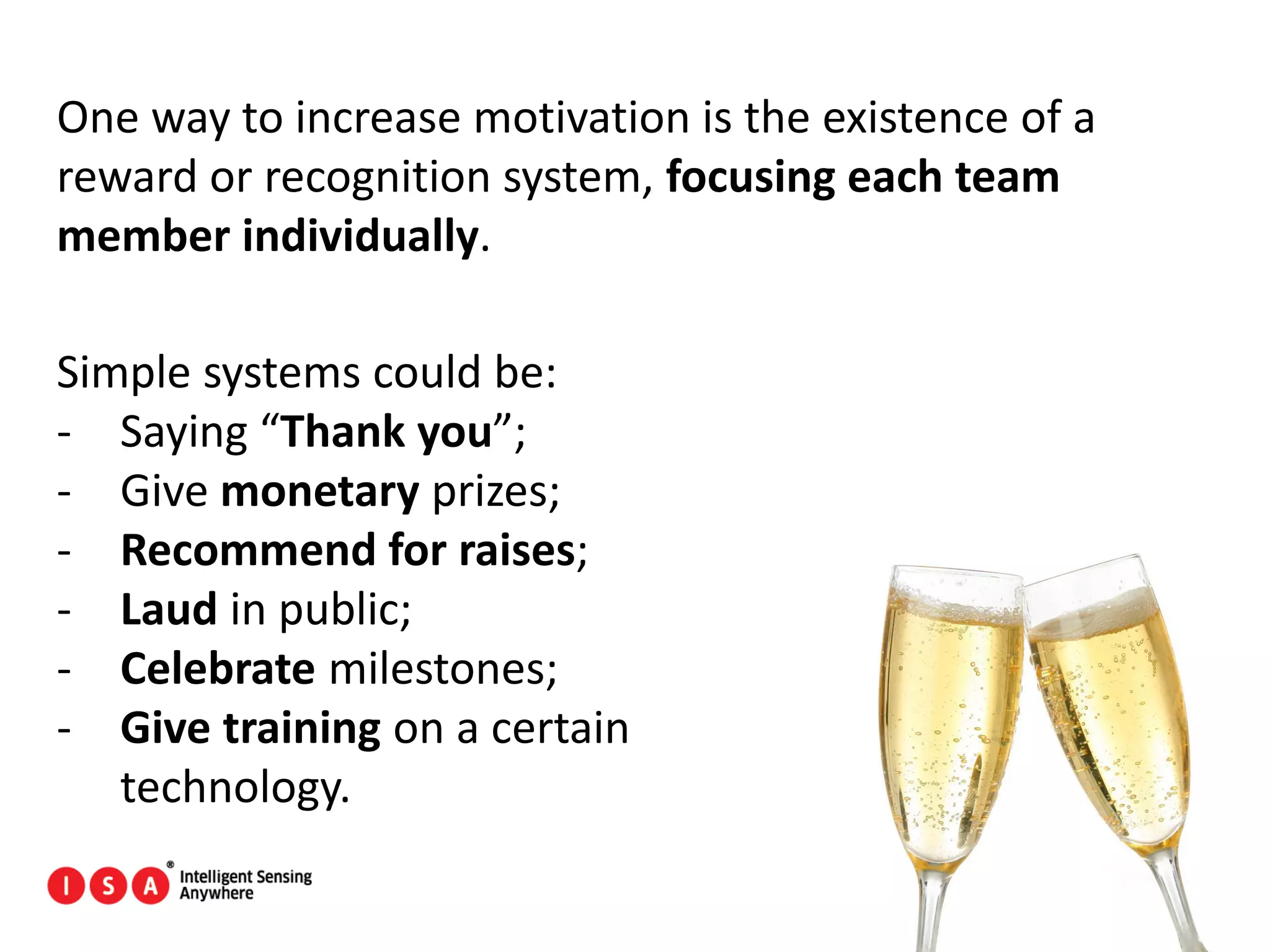 108
One way to increase motivation is the existence of a
reward or recognition system, focusing each team
member individually.
Simple systems could be:
- Saying “Thank you”;
- Give monetary prizes;
- Recommend for raises;
- Laud in public;
- Celebrate milestones;
- Give training on a certain
technology.
 