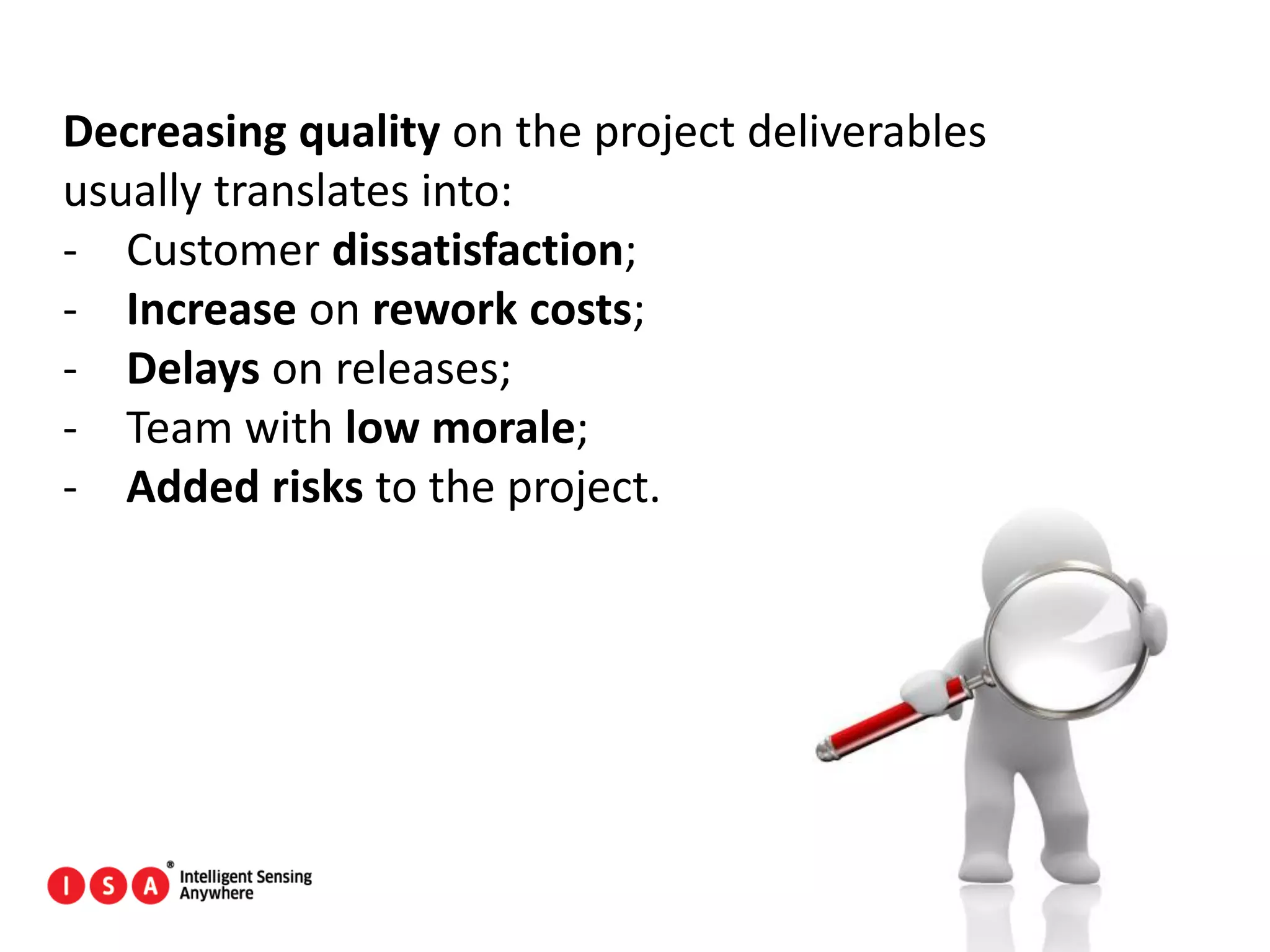 112
Decreasing quality on the project deliverables
usually translates into:
- Customer dissatisfaction;
- Increase on rework costs;
- Delays on releases;
- Team with low morale;
- Added risks to the project.
 