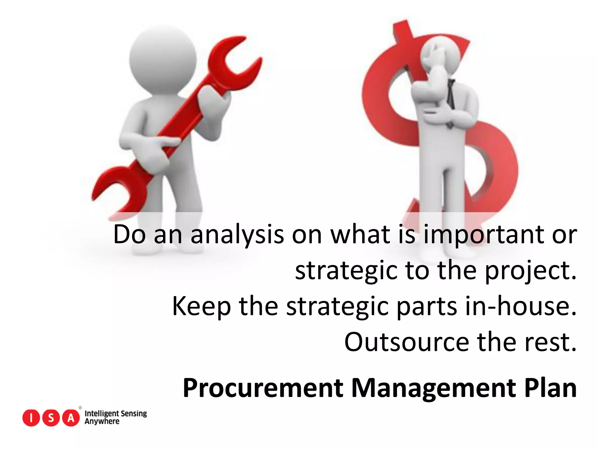 117
Do an analysis on what is important or
strategic to the project.
Keep the strategic parts in-house.
Outsource the rest.
Procurement Management Plan
 