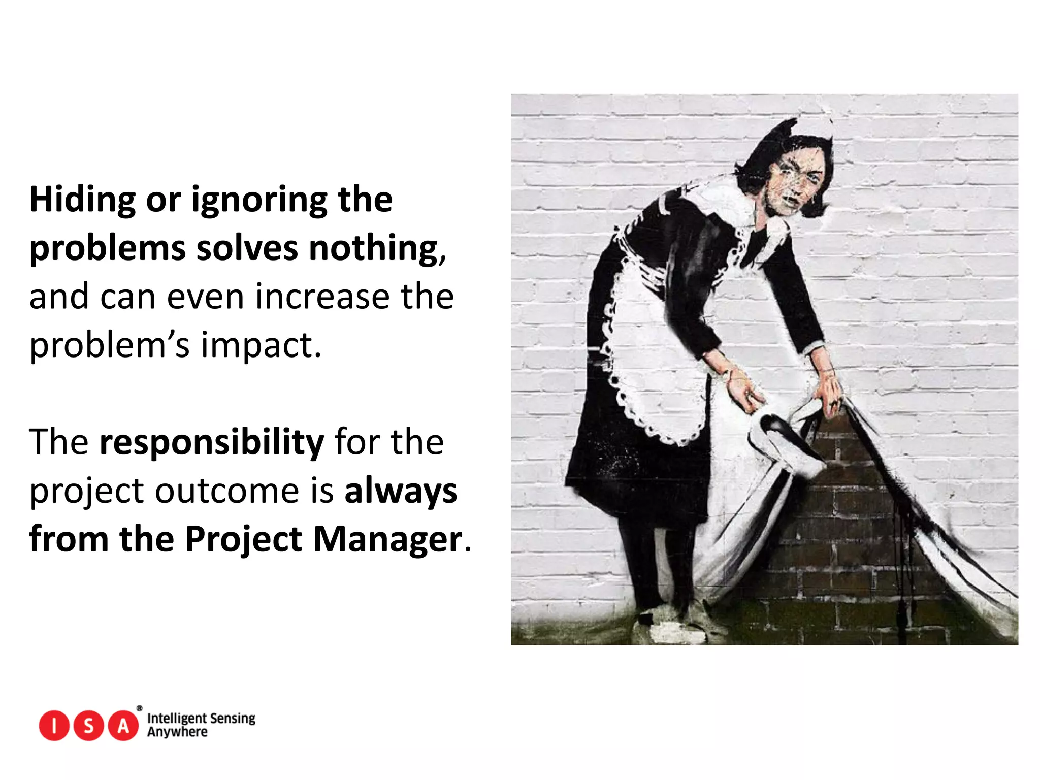 138
Hiding or ignoring the
problems solves nothing,
and can even increase the
problem’s impact.
The responsibility for the
project outcome is always
from the Project Manager.
 
