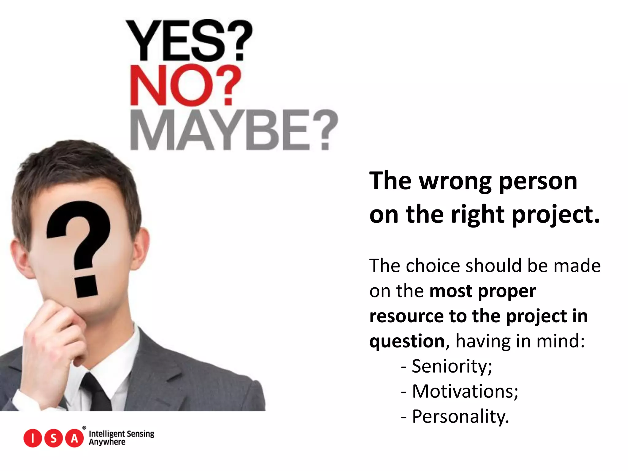 15
The wrong person
on the right project.
The choice should be made
on the most proper
resource to the project in
question, having in mind:
- Seniority;
- Motivations;
- Personality.
 