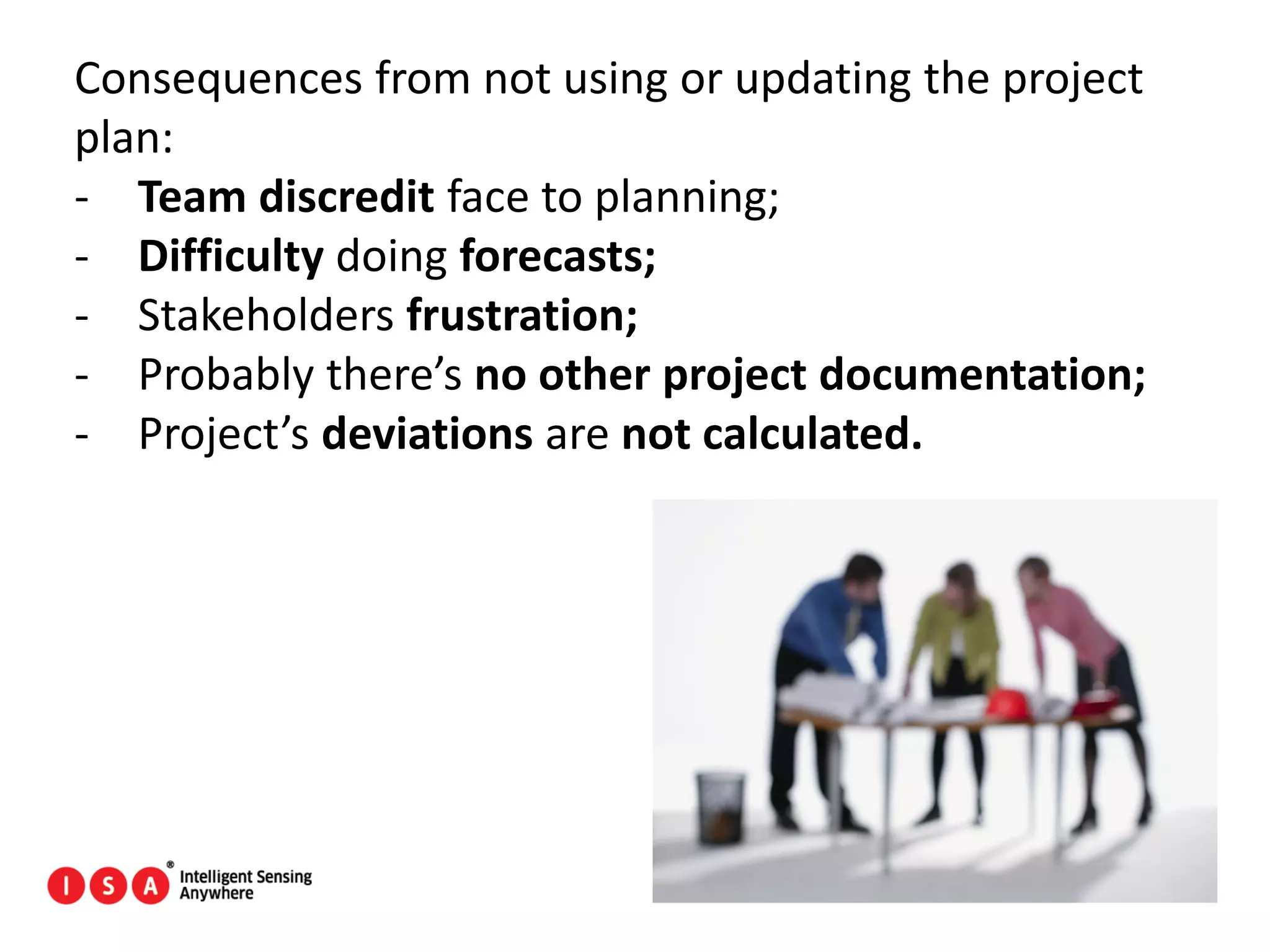 154
Consequences from not using or updating the project
plan:
- Team discredit face to planning;
- Difficulty doing forecasts;
- Stakeholders frustration;
- Probably there’s no other project documentation;
- Project’s deviations are not calculated.
 