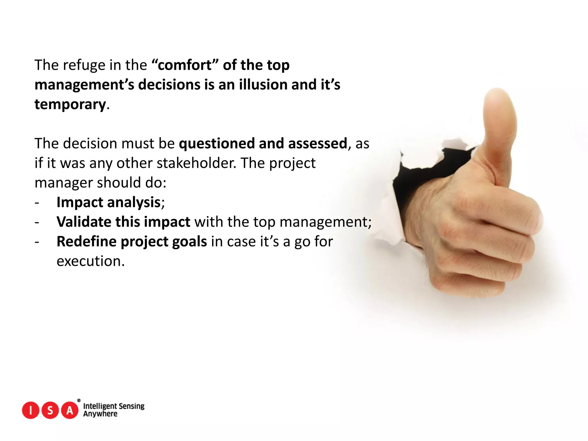160
The refuge in the “comfort” of the top
management’s decisions is an illusion and it’s
temporary.
The decision must be questioned and assessed, as
if it was any other stakeholder. The project
manager should do:
- Impact analysis;
- Validate this impact with the top management;
- Redefine project goals in case it’s a go for
execution.
 