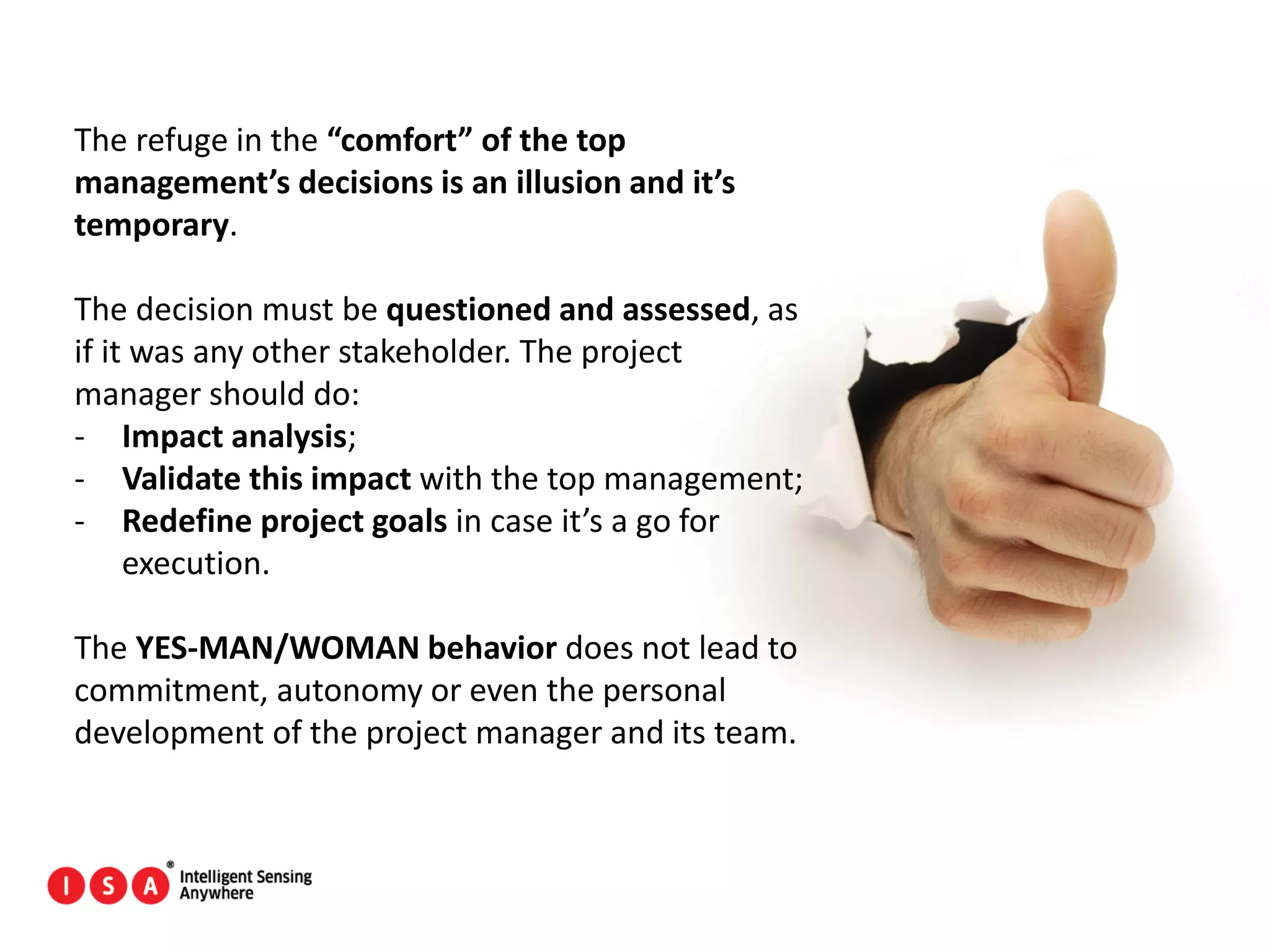 161
The refuge in the “comfort” of the top
management’s decisions is an illusion and it’s
temporary.
The decision must be questioned and assessed, as
if it was any other stakeholder. The project
manager should do:
- Impact analysis;
- Validate this impact with the top management;
- Redefine project goals in case it’s a go for
execution.
The YES-MAN/WOMAN behavior does not lead to
commitment, autonomy or even the personal
development of the project manager and its team.
 