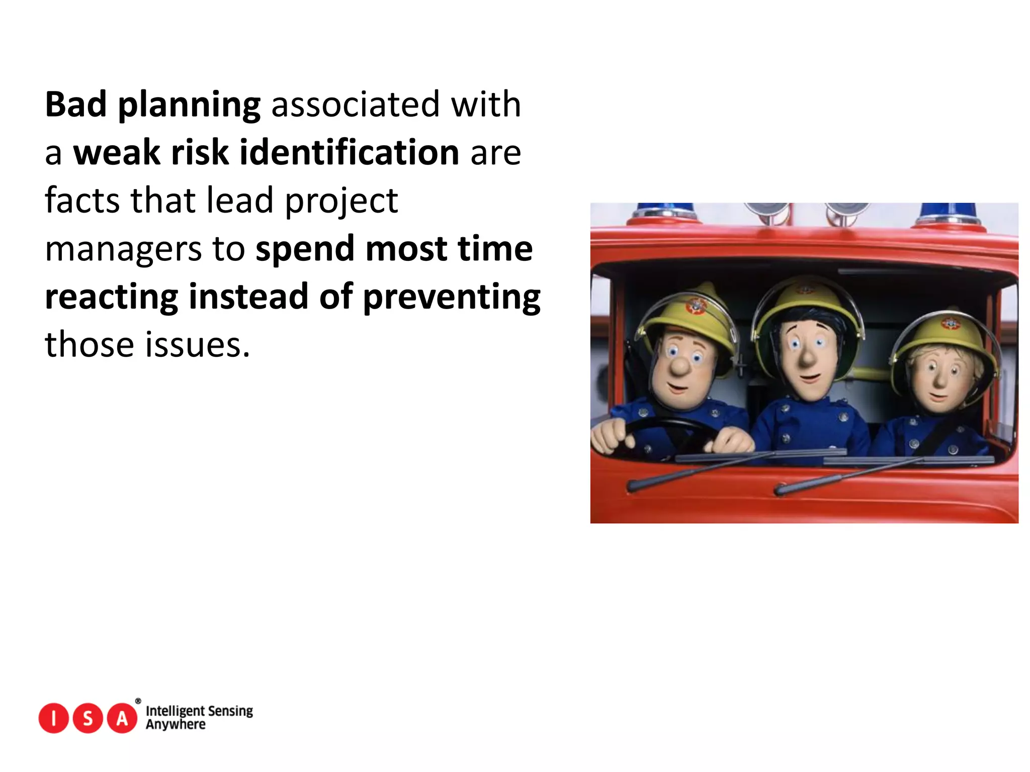 167
Bad planning associated with
a weak risk identification are
facts that lead project
managers to spend most time
reacting instead of preventing
those issues.
 